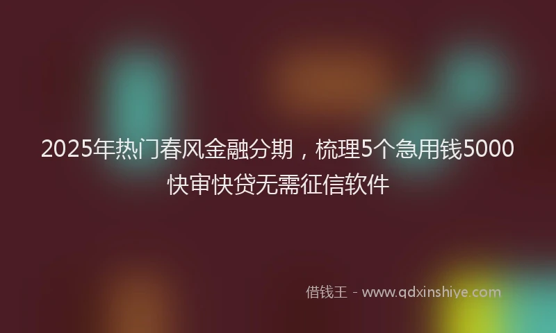 2025年热门春风金融分期，梳理5个急用钱5000快审快贷无需征信软件