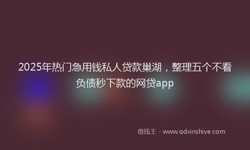 2025年热门急用钱私人贷款巢湖，整理五个不看负债秒下款的网贷app
