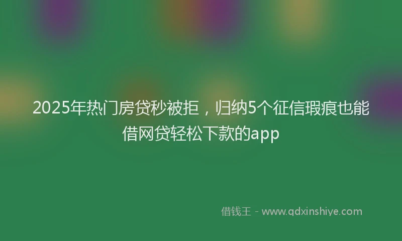 2025年热门房贷秒被拒，归纳5个征信瑕疵也能借网贷轻松下款的app