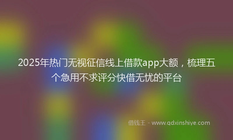 2025年热门无视征信线上借款app大额，梳理五个急用不求评分快借无忧的平台