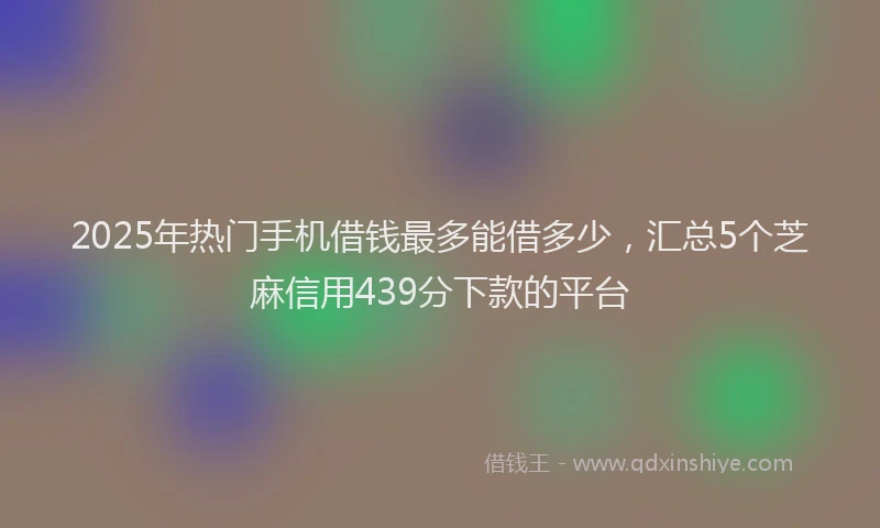 2025年热门手机借钱最多能借多少，汇总5个芝麻信用439分下款的平台