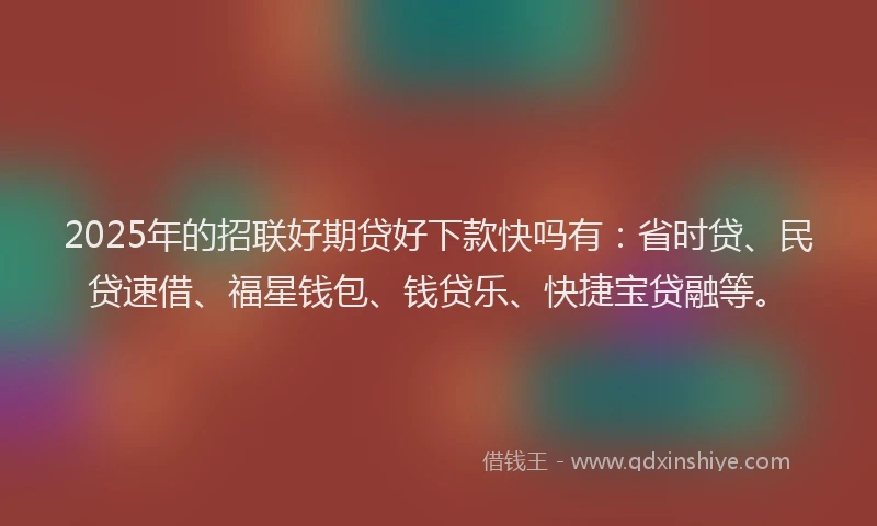 2025年的招联好期贷好下款快吗有：省时贷、民贷速借、福星钱包、钱贷乐、快捷宝贷融等。