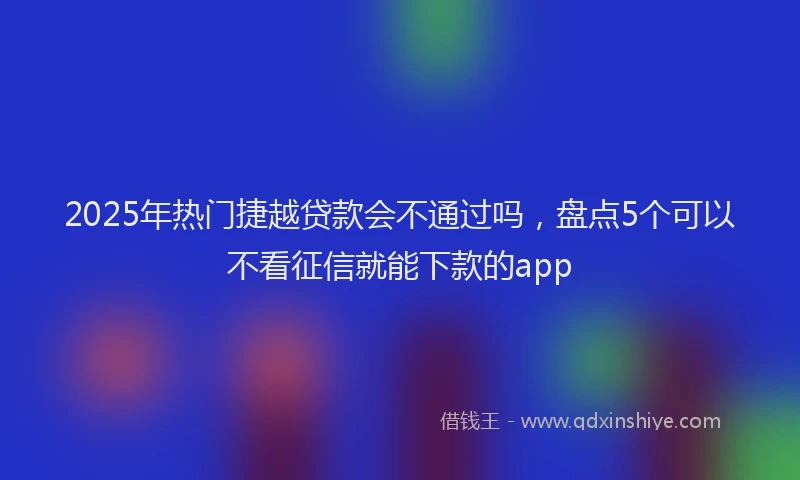 2025年热门捷越贷款会不通过吗，盘点5个可以不看征信就能下款的app