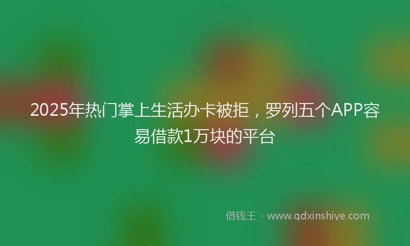 2025年热门掌上生活办卡被拒，罗列五个APP容易借款1万块的平台