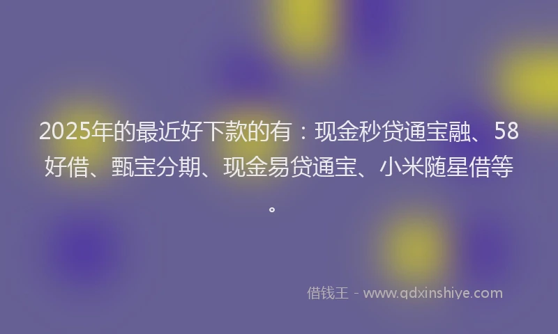 2025年的最近好下款的有：现金秒贷通宝融、58好借、甄宝分期、现金易贷通宝、小米随星借等。