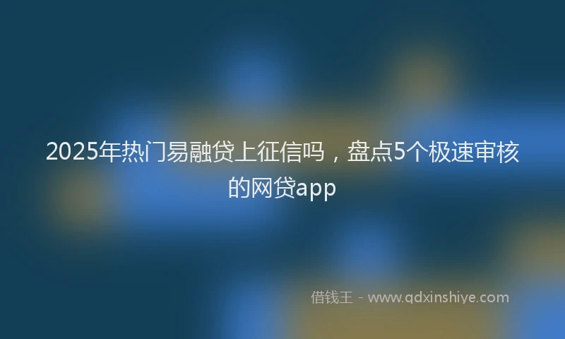 2025年热门易融贷上征信吗，盘点5个极速审核的网贷app