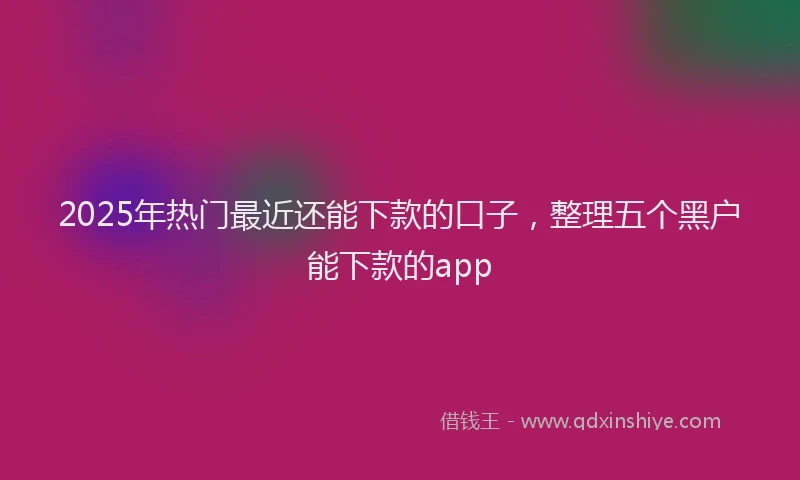 2025年热门最近还能下款的口子，整理五个黑户能下款的app