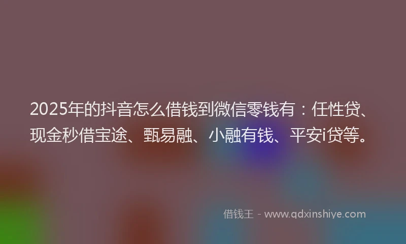 2025年的抖音怎么借钱到微信零钱有：任性贷、现金秒借宝途、甄易融、小融有钱、平安i贷等。