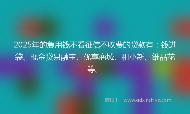 2025年的急用钱不看征信不收费的贷款有：钱进袋、现金贷易融宝、优享商城、租小新、维品花等。