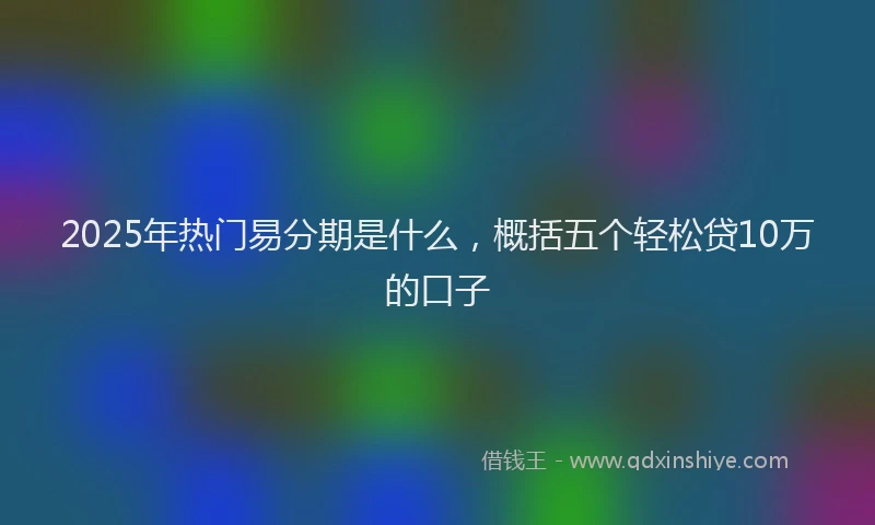 2025年热门易分期是什么，概括五个轻松贷10万的口子