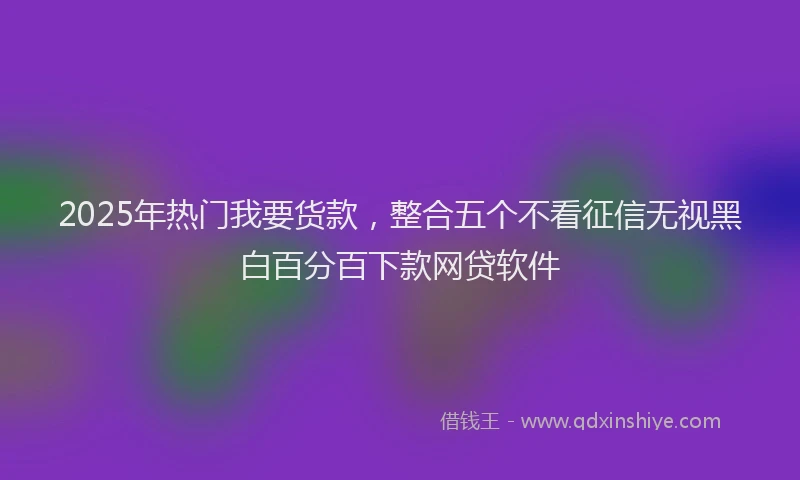 2025年热门我要货款，整合五个不看征信无视黑白百分百下款网贷软件