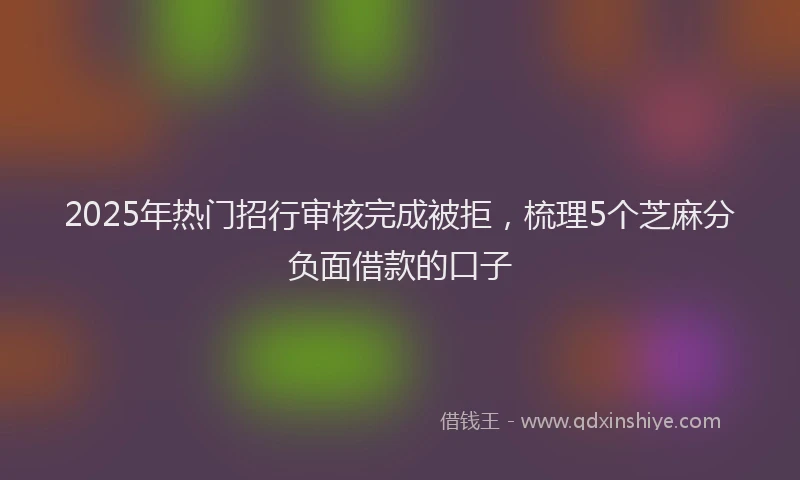 2025年热门招行审核完成被拒，梳理5个芝麻分负面借款的口子