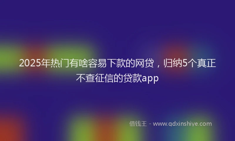 2025年热门有啥容易下款的网贷，归纳5个真正不查征信的贷款app