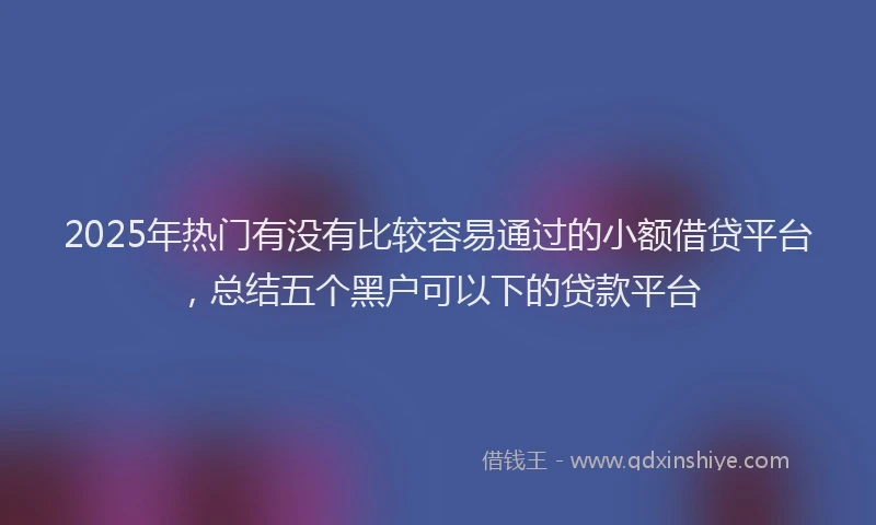 2025年热门有没有比较容易通过的小额借贷平台，总结五个黑户可以下的贷款平台