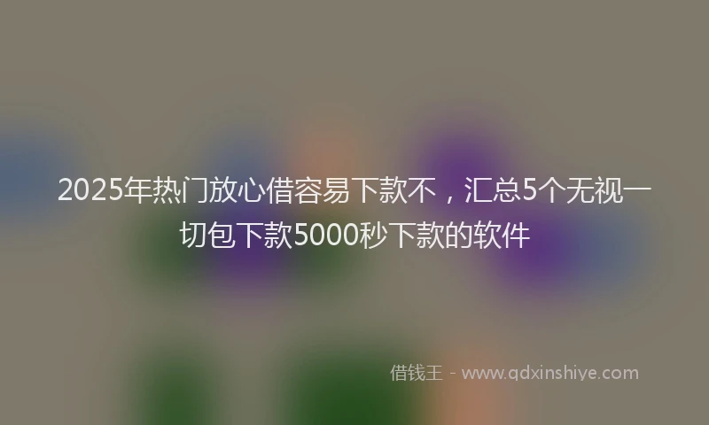 2025年热门放心借容易下款不，汇总5个无视一切包下款5000秒下款的软件