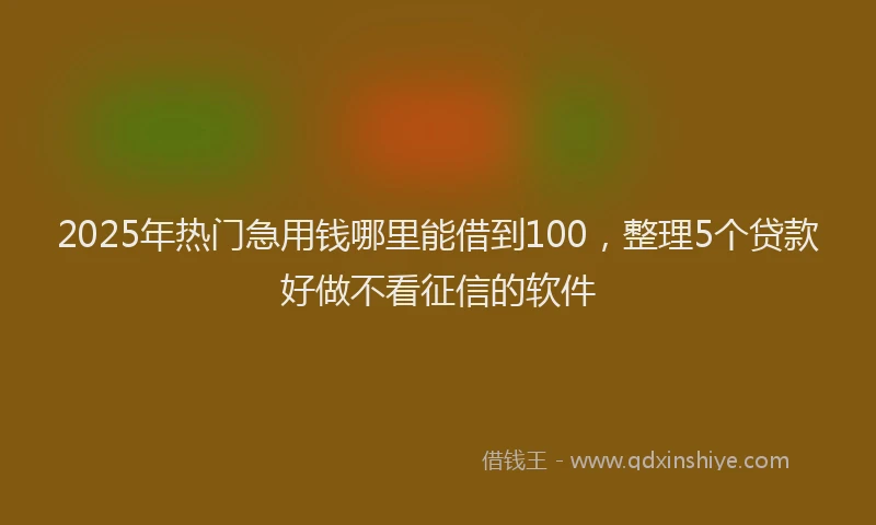 2025年热门急用钱哪里能借到100，整理5个贷款好做不看征信的软件