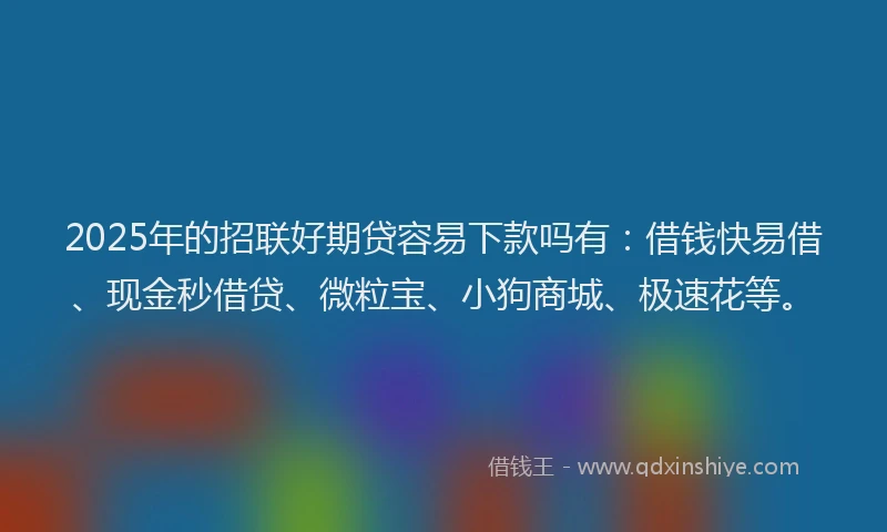 2025年的招联好期贷容易下款吗有：借钱快易借、现金秒借贷、微粒宝、小狗商城、极速花等。