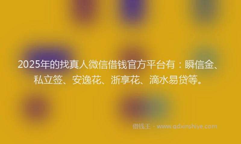 2025年的找真人微信借钱官方平台有：瞬信金、私立签、安逸花、浙享花、滴水易贷等。