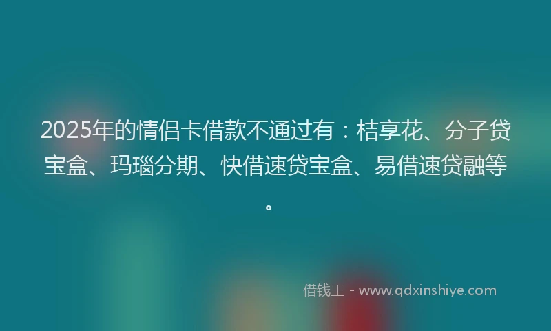 2025年的情侣卡借款不通过有：桔享花、分子贷宝盒、玛瑙分期、快借速贷宝盒、易借速贷融等。