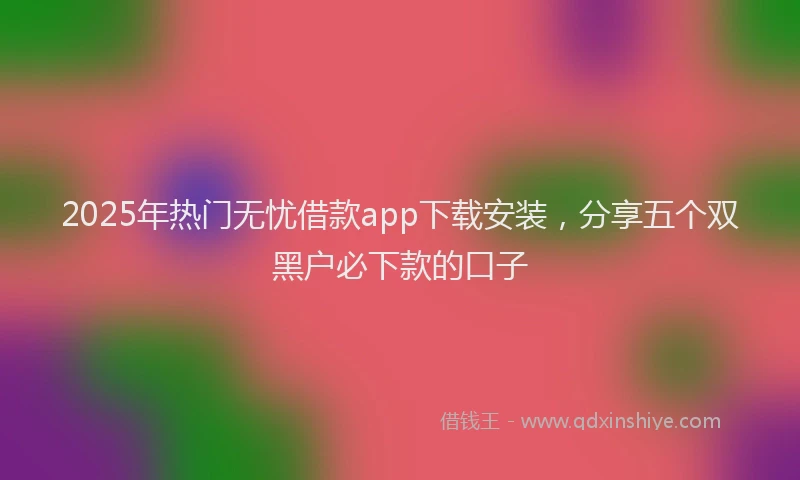 2025年热门无忧借款app下载安装，分享五个双黑户必下款的口子
