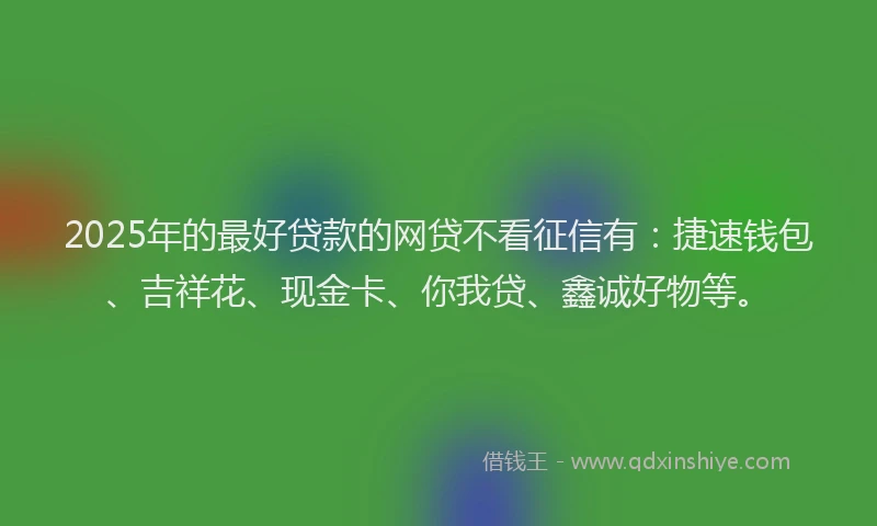 2025年的最好贷款的网贷不看征信有：捷速钱包、吉祥花、现金卡、你我贷、鑫诚好物等。
