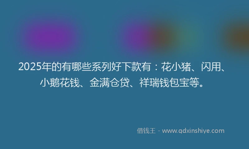 2025年的有哪些系列好下款有：花小猪、闪用、小鹅花钱、金满仓贷、祥瑞钱包宝等。