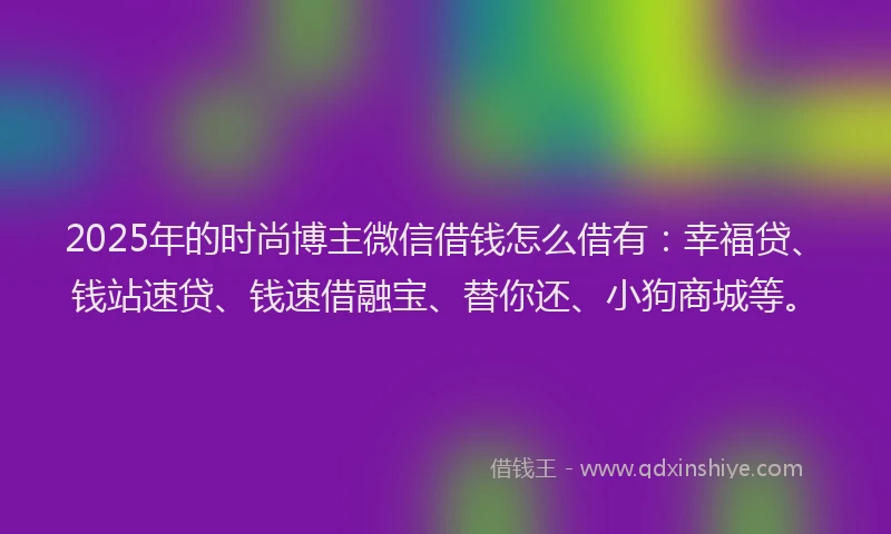 2025年的时尚博主微信借钱怎么借有：幸福贷、钱站速贷、钱速借融宝、替你还、小狗商城等。