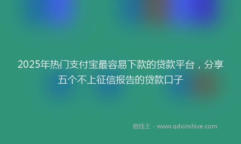 2025年热门支付宝最容易下款的贷款平台，分享五个不上征信报告的贷款口子