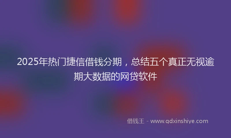 2025年热门捷信借钱分期，总结五个真正无视逾期大数据的网贷软件