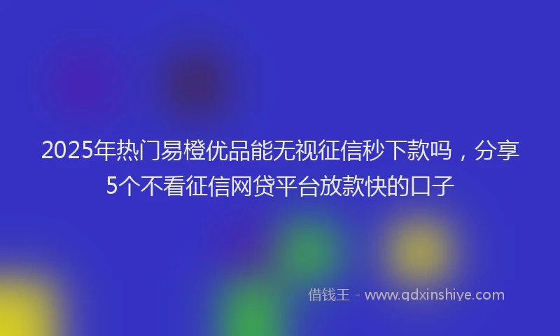2025年热门易橙优品能无视征信秒下款吗，分享5个不看征信网贷平台放款快的口子