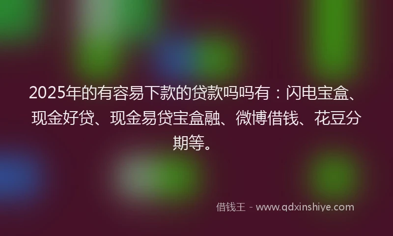2025年的有容易下款的贷款吗吗有：闪电宝盒、现金好贷、现金易贷宝盒融、微博借钱、花豆分期等。