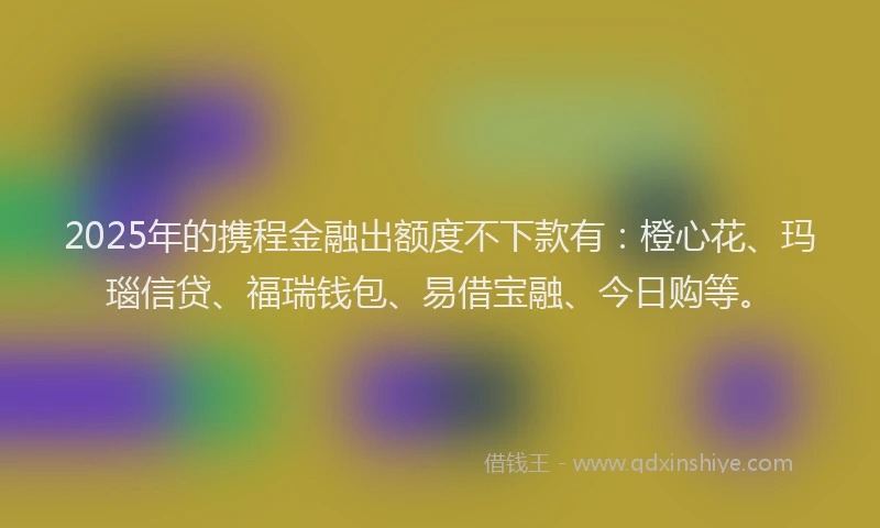 2025年的携程金融出额度不下款有：橙心花、玛瑙信贷、福瑞钱包、易借宝融、今日购等。