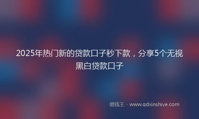 2025年热门新的贷款口子秒下款，分享5个无视黑白贷款口子