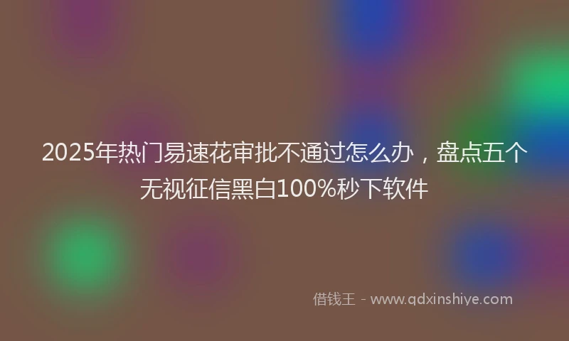 2025年热门易速花审批不通过怎么办，盘点五个无视征信黑白100%秒下软件