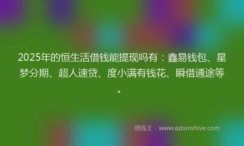 2025年的恒生活借钱能提现吗有：鑫易钱包、星梦分期、超人速贷、度小满有钱花、瞬借通途等。