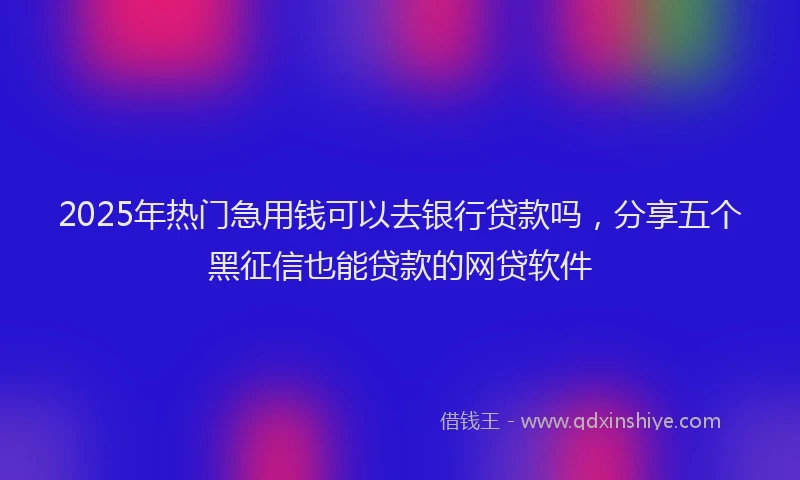 2025年热门急用钱可以去银行贷款吗，分享五个黑征信也能贷款的网贷软件