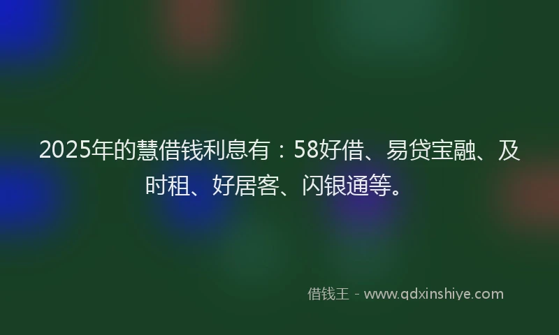 2025年的慧借钱利息有：58好借、易贷宝融、及时租、好居客、闪银通等。