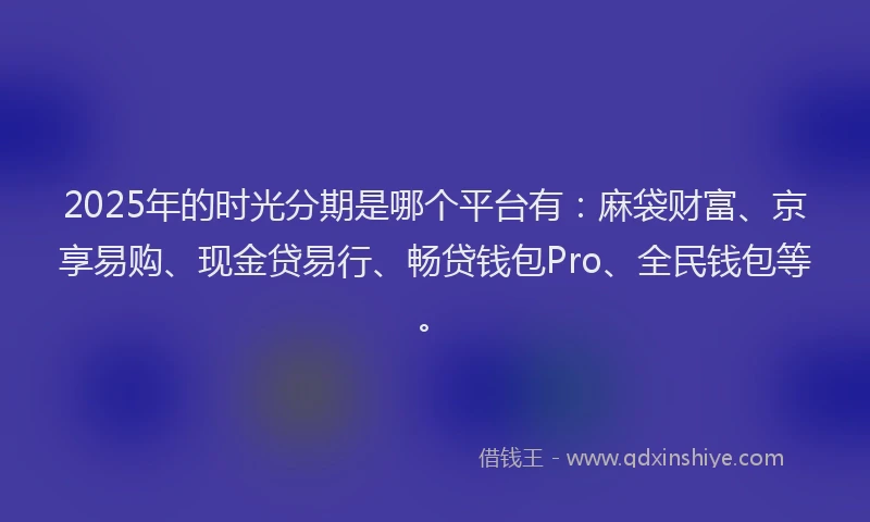2025年的时光分期是哪个平台有：麻袋财富、京享易购、现金贷易行、畅贷钱包Pro、全民钱包等。