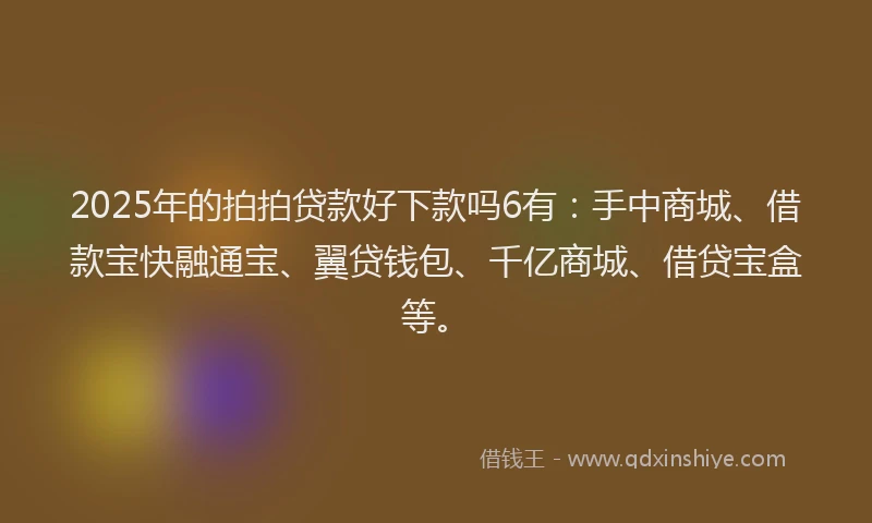 2025年的拍拍贷款好下款吗6有：手中商城、借款宝快融通宝、翼贷钱包、千亿商城、借贷宝盒等。