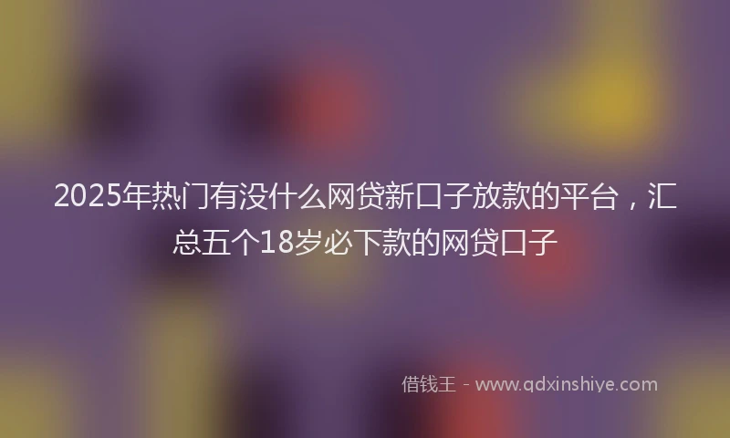 2025年热门有没什么网贷新口子放款的平台，汇总五个18岁必下款的网贷口子