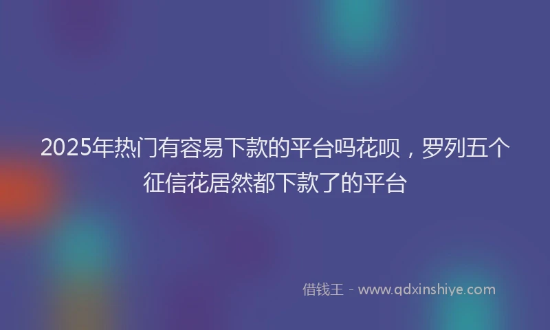 2025年热门有容易下款的平台吗花呗，罗列五个征信花居然都下款了的平台