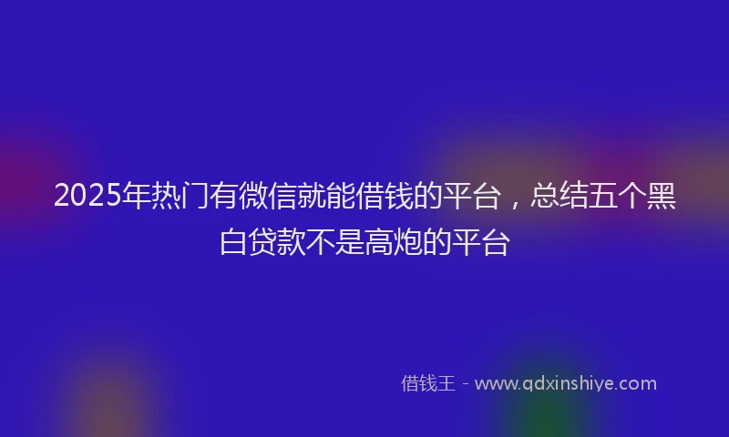2025年热门有微信就能借钱的平台，总结五个黑白贷款不是高炮的平台