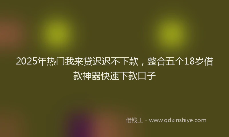 2025年热门我来贷迟迟不下款，整合五个18岁借款神器快速下款口子