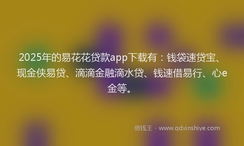 2025年的易花花贷款app下载有：钱袋速贷宝、现金侠易贷、滴滴金融滴水贷、钱速借易行、心e金等。