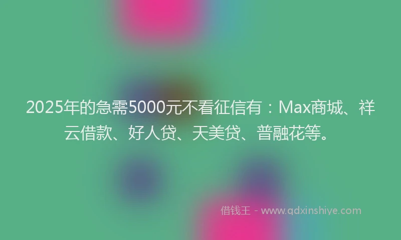2025年的急需5000元不看征信有：Max商城、祥云借款、好人贷、天美贷、普融花等。