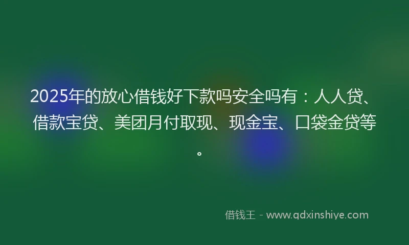2025年的放心借钱好下款吗安全吗有：人人贷、借款宝贷、美团月付取现、现金宝、口袋金贷等。