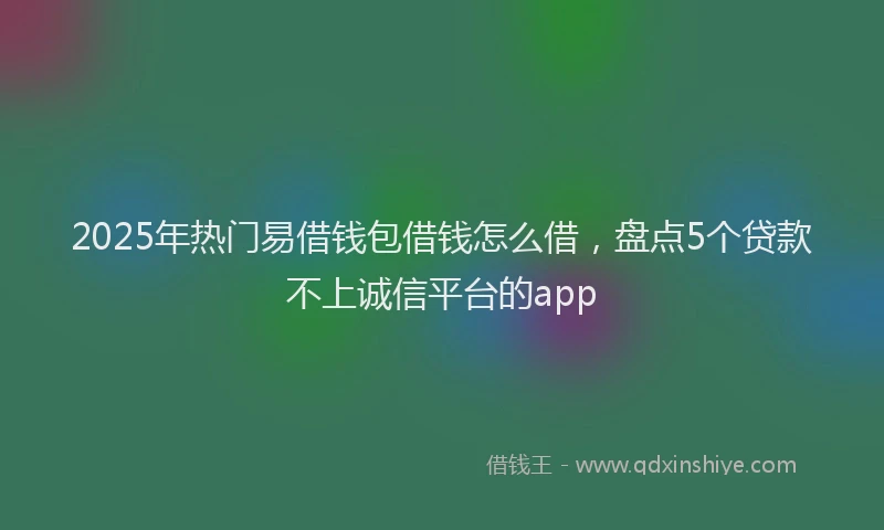 2025年热门易借钱包借钱怎么借，盘点5个贷款不上诚信平台的app