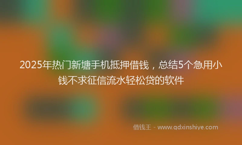 2025年热门新塘手机抵押借钱，总结5个急用小钱不求征信流水轻松贷的软件