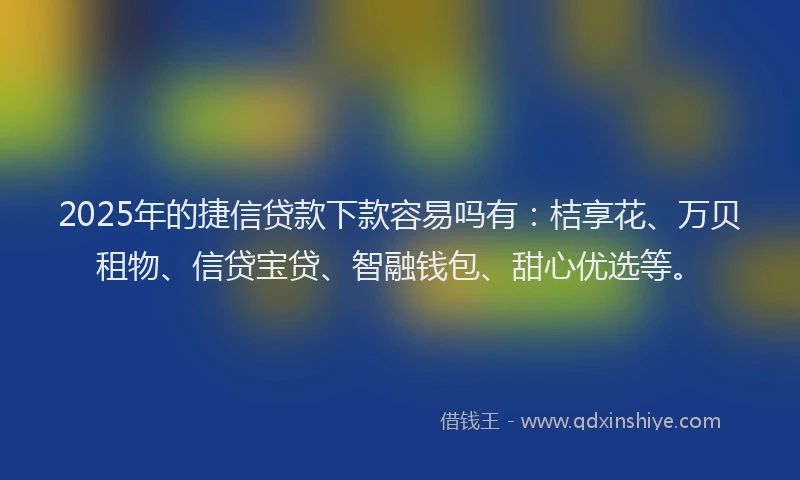 2025年的捷信贷款下款容易吗有：桔享花、万贝租物、信贷宝贷、智融钱包、甜心优选等。