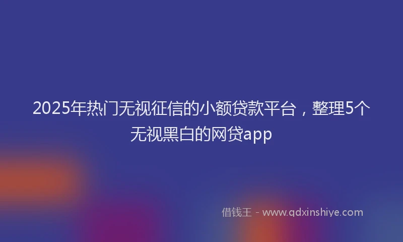 2025年热门无视征信的小额贷款平台，整理5个无视黑白的网贷app
